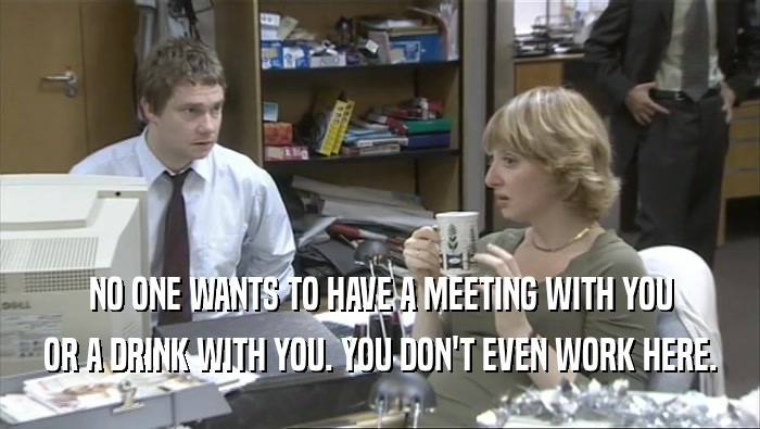 NO ONE WANTS TO HAVE A MEETING WITH YOU OR A DRINK WITH YOU. YOU DON'T EVEN WORK HERE. 