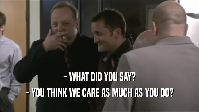 - WHAT DID YOU SAY? - YOU THINK WE CARE AS MUCH AS YOU DO? 