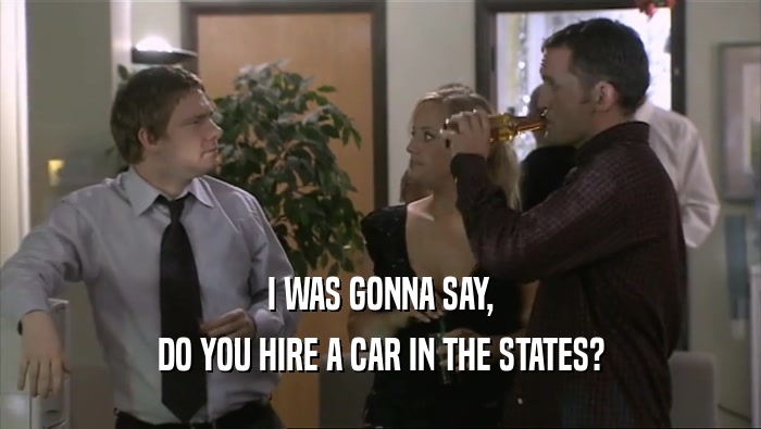 I WAS GONNA SAY, DO YOU HIRE A CAR IN THE STATES? 
