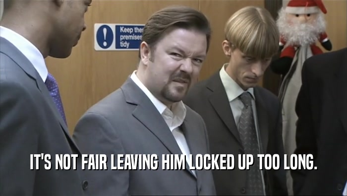 IT'S NOT FAIR LEAVING HIM LOCKED UP TOO LONG.  