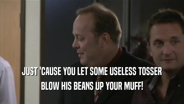 JUST 'CAUSE YOU LET SOME USELESS TOSSER BLOW HIS BEANS UP YOUR MUFF! 