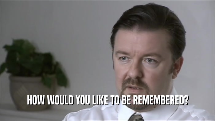 HOW WOULD YOU LIKE TO BE REMEMBERED?
  