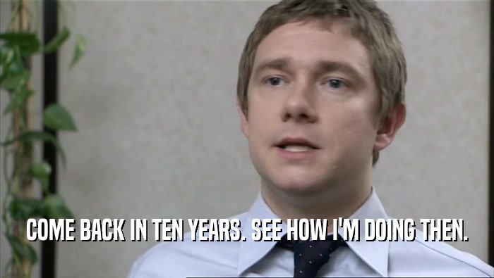 COME BACK IN TEN YEARS. SEE HOW I'M DOING THEN.  