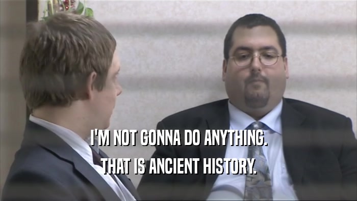 I'M NOT GONNA DO ANYTHING. THAT IS ANCIENT HISTORY. 