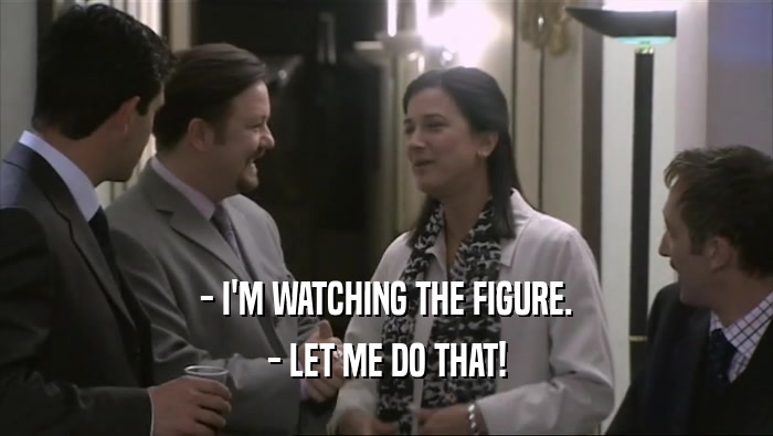 - I'M WATCHING THE FIGURE. - LET ME DO THAT! 