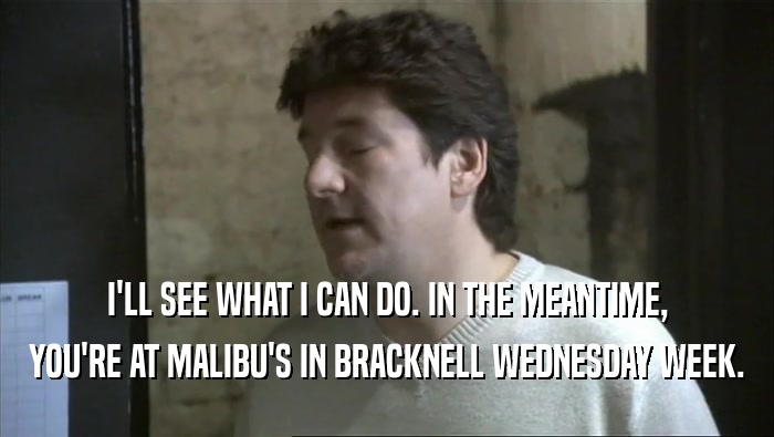 I'LL SEE WHAT I CAN DO. IN THE MEANTIME, YOU'RE AT MALIBU'S IN BRACKNELL WEDNESDAY WEEK. 