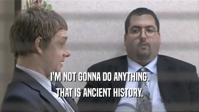 I'M NOT GONNA DO ANYTHING. THAT IS ANCIENT HISTORY. 