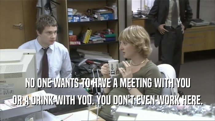 NO ONE WANTS TO HAVE A MEETING WITH YOU
 OR A DRINK WITH YOU. YOU DON'T EVEN WORK HERE.
 