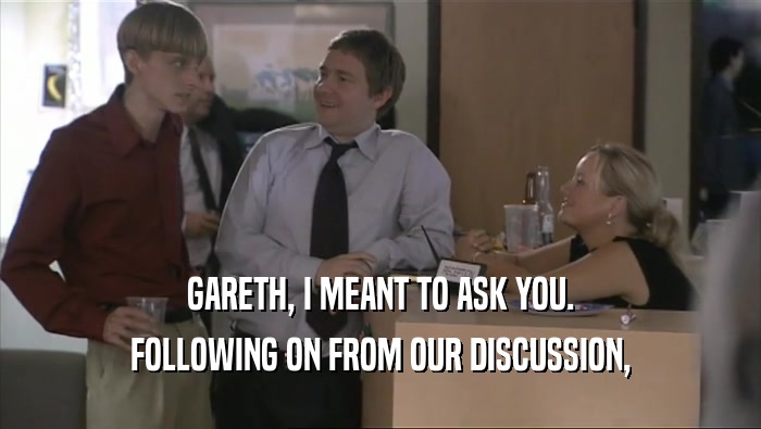 GARETH, I MEANT TO ASK YOU. FOLLOWING ON FROM OUR DISCUSSION, 