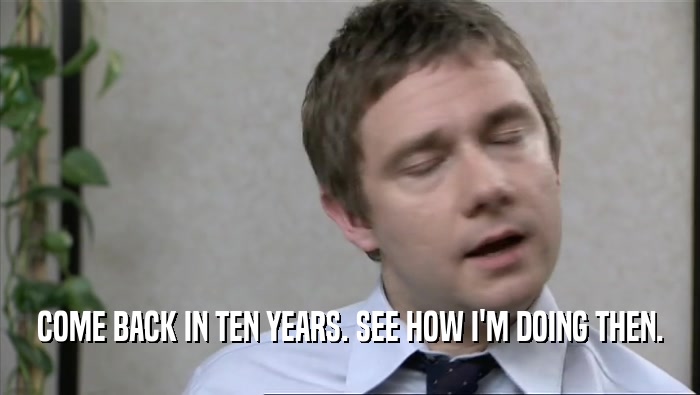 COME BACK IN TEN YEARS. SEE HOW I'M DOING THEN.  