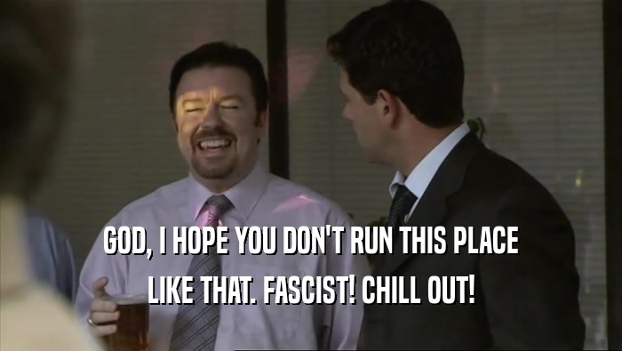 GOD, I HOPE YOU DON'T RUN THIS PLACE LIKE THAT. FASCIST! CHILL OUT! 