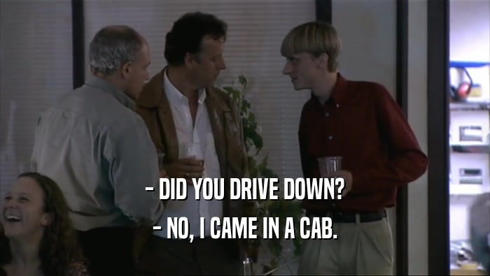 - DID YOU DRIVE DOWN? - NO, I CAME IN A CAB. 