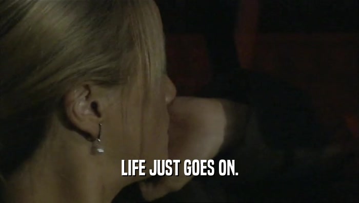 LIFE JUST GOES ON.  