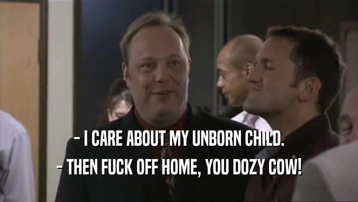 - I CARE ABOUT MY UNBORN CHILD. - THEN FUCK OFF HOME, YOU DOZY COW! 