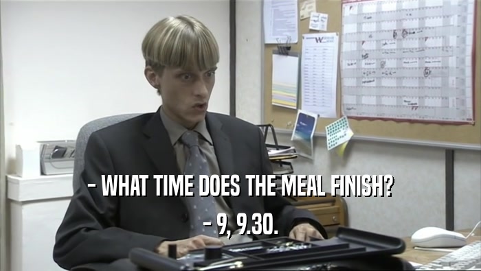 - WHAT TIME DOES THE MEAL FINISH? - 9, 9.30. 
