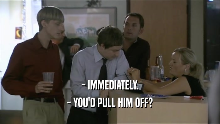 - IMMEDIATELY. - YOU'D PULL HIM OFF? 