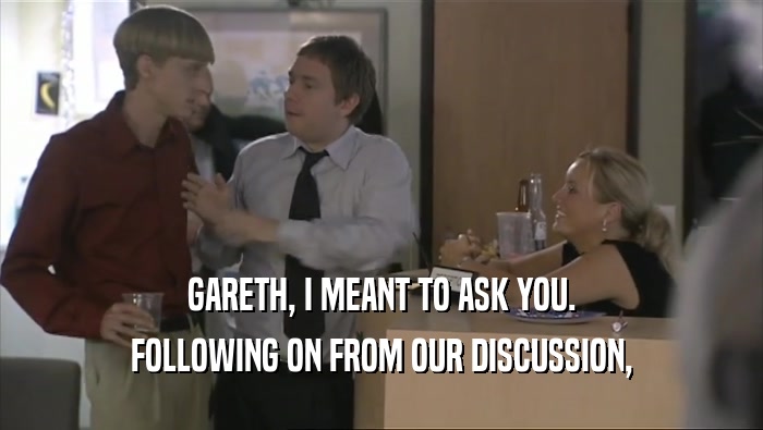 GARETH, I MEANT TO ASK YOU. FOLLOWING ON FROM OUR DISCUSSION, 