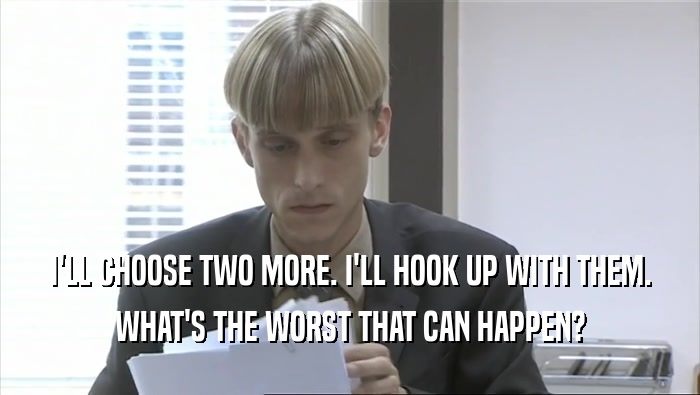 I'LL CHOOSE TWO MORE. I'LL HOOK UP WITH THEM. WHAT'S THE WORST THAT CAN HAPPEN? 