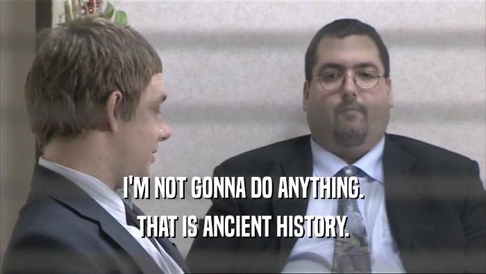 I'M NOT GONNA DO ANYTHING. THAT IS ANCIENT HISTORY. 