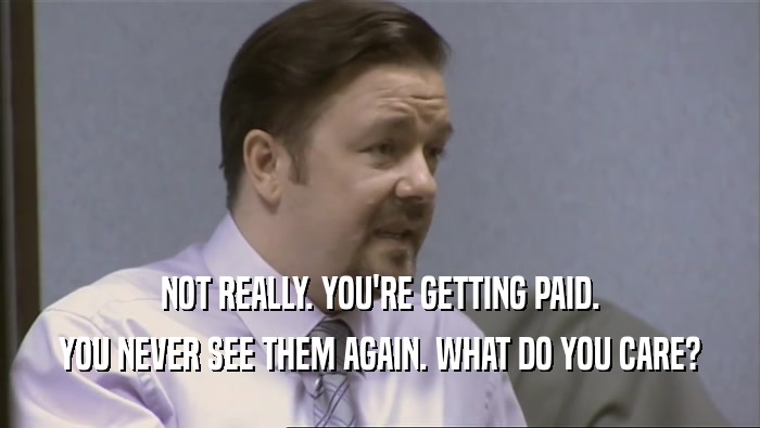 NOT REALLY. YOU'RE GETTING PAID. YOU NEVER SEE THEM AGAIN. WHAT DO YOU CARE? 
