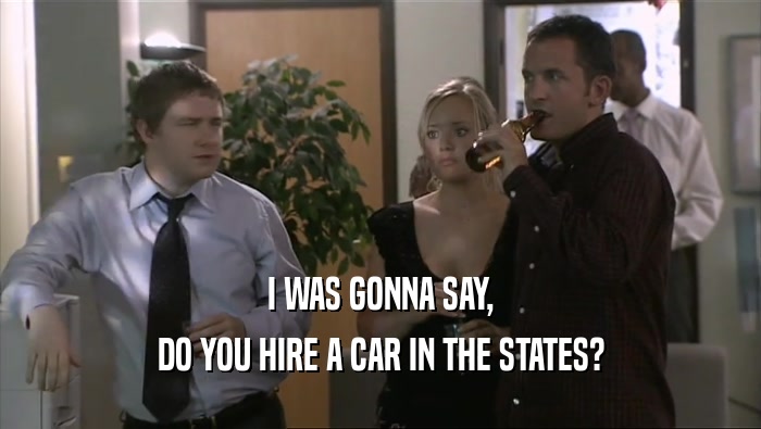 I WAS GONNA SAY, DO YOU HIRE A CAR IN THE STATES? 