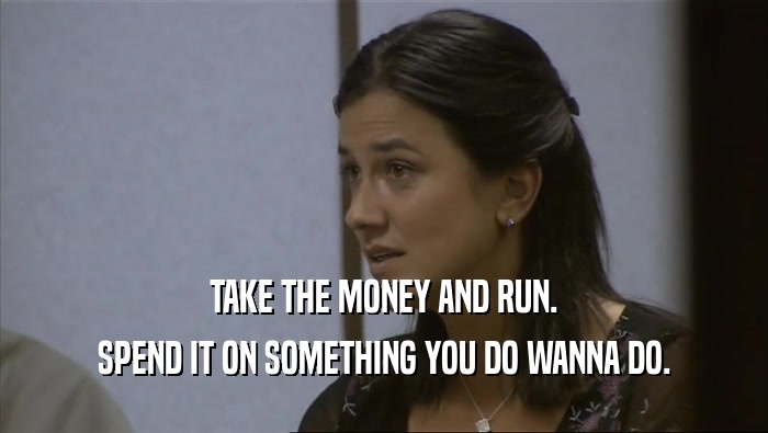 TAKE THE MONEY AND RUN. SPEND IT ON SOMETHING YOU DO WANNA DO. 