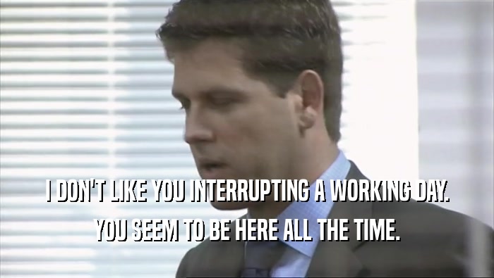 I DON'T LIKE YOU INTERRUPTING A WORKING DAY.
 YOU SEEM TO BE HERE ALL THE TIME.
 