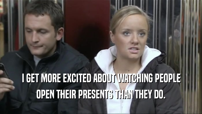 I GET MORE EXCITED ABOUT WATCHING PEOPLE OPEN THEIR PRESENTS THAN THEY DO. 