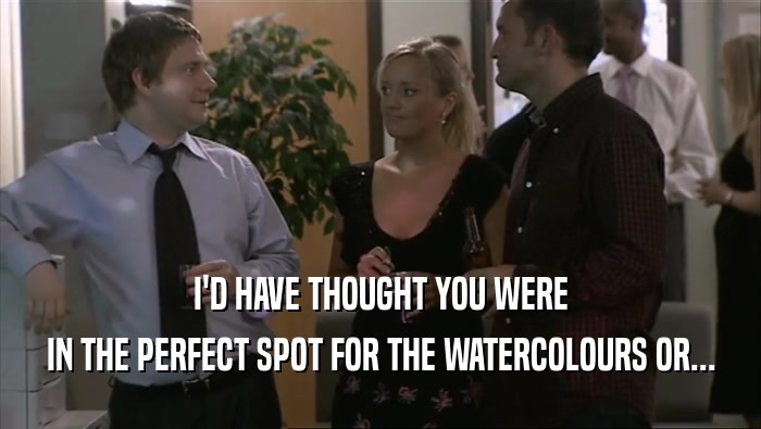 I'D HAVE THOUGHT YOU WERE IN THE PERFECT SPOT FOR THE WATERCOLOURS OR... 
