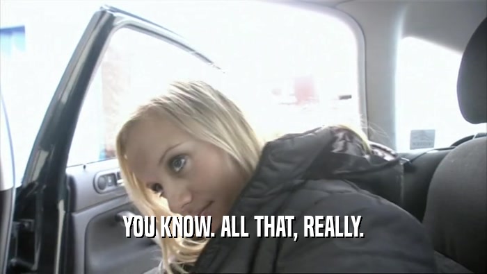 YOU KNOW. ALL THAT, REALLY.  