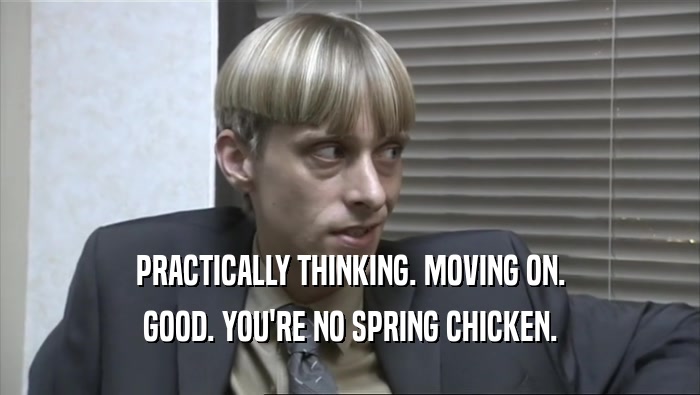 PRACTICALLY THINKING. MOVING ON. GOOD. YOU'RE NO SPRING CHICKEN. 