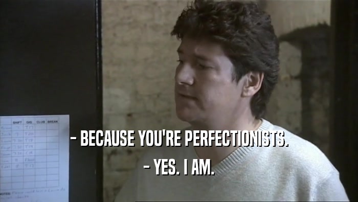 - BECAUSE YOU'RE PERFECTIONISTS.
 - YES. I AM.
 
