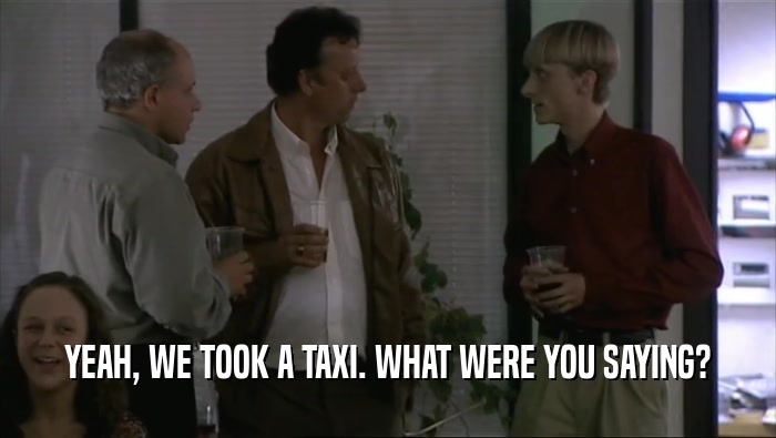 YEAH, WE TOOK A TAXI. WHAT WERE YOU SAYING?  