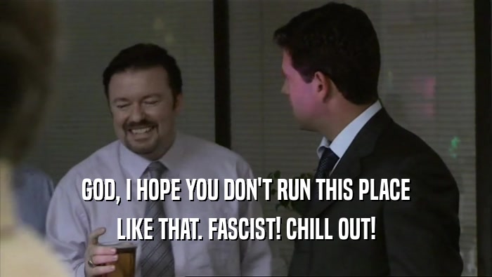 GOD, I HOPE YOU DON'T RUN THIS PLACE LIKE THAT. FASCIST! CHILL OUT! 