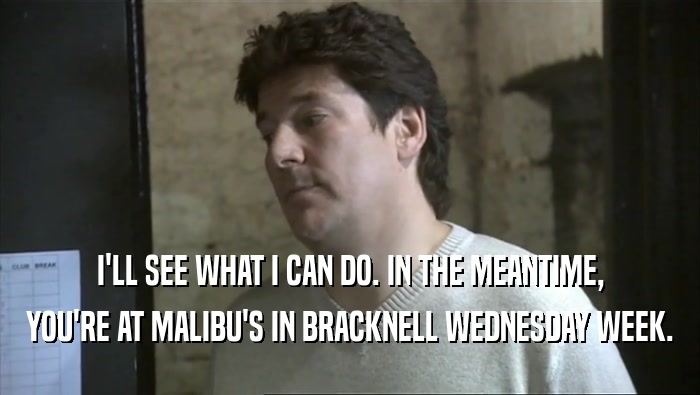 I'LL SEE WHAT I CAN DO. IN THE MEANTIME, YOU'RE AT MALIBU'S IN BRACKNELL WEDNESDAY WEEK. 