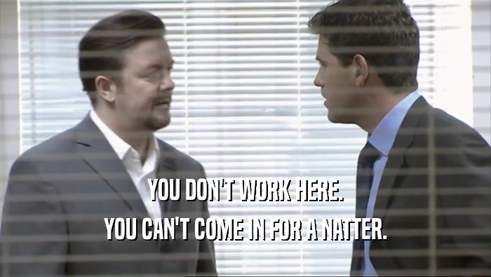 YOU DON'T WORK HERE. YOU CAN'T COME IN FOR A NATTER. 