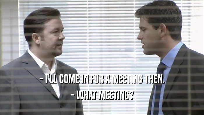 - I'LL COME IN FOR A MEETING THEN.
 - WHAT MEETING?
 