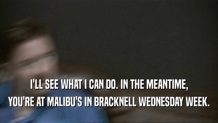I'LL SEE WHAT I CAN DO. IN THE MEANTIME,
 YOU'RE AT MALIBU'S IN BRACKNELL WEDNESDAY WEEK.
 