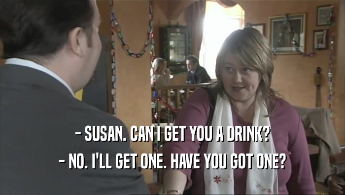 - SUSAN. CAN I GET YOU A DRINK?
 - NO. I'LL GET ONE. HAVE YOU GOT ONE?
 