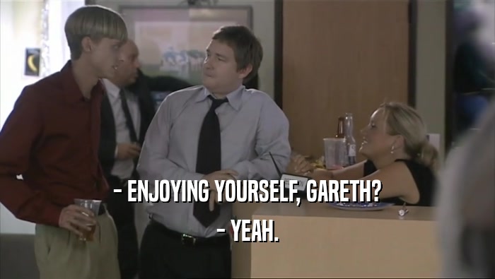 - ENJOYING YOURSELF, GARETH?
 - YEAH.
 