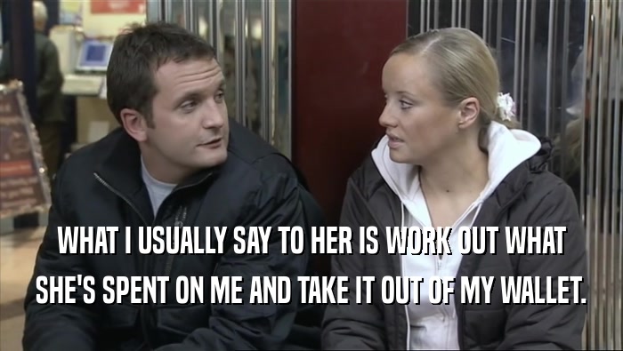 WHAT I USUALLY SAY TO HER IS WORK OUT WHAT SHE'S SPENT ON ME AND TAKE IT OUT OF MY WALLET. 