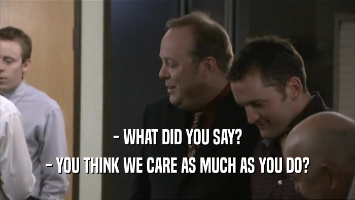 - WHAT DID YOU SAY? - YOU THINK WE CARE AS MUCH AS YOU DO? 