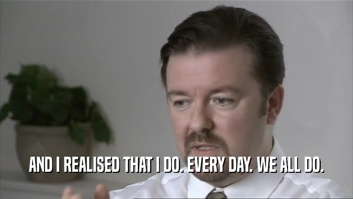 AND I REALISED THAT I DO. EVERY DAY. WE ALL DO.  