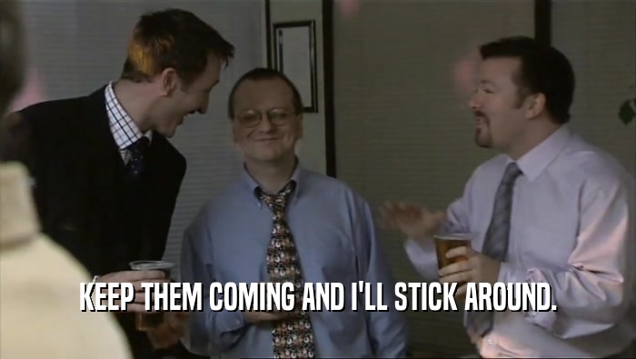 KEEP THEM COMING AND I'LL STICK AROUND.  