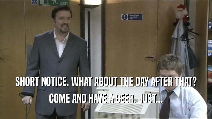 SHORT NOTICE. WHAT ABOUT THE DAY AFTER THAT? COME AND HAVE A BEER. JUST... 
