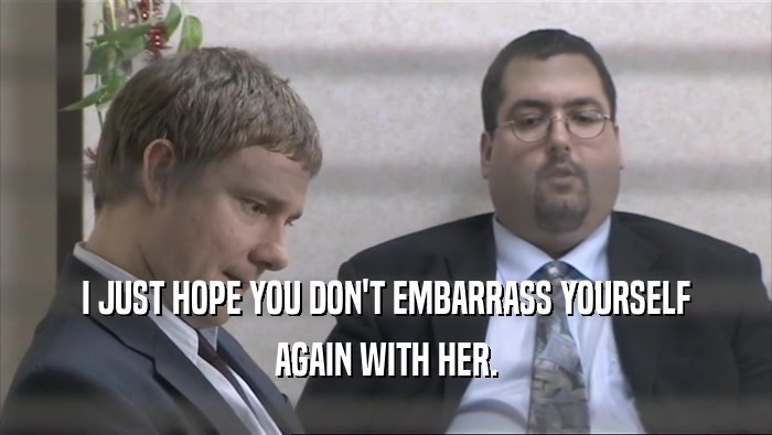 I JUST HOPE YOU DON'T EMBARRASS YOURSELF AGAIN WITH HER. 