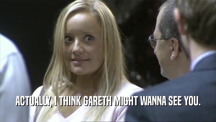 ACTUALLY, I THINK GARETH MIGHT WANNA SEE YOU.  