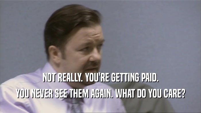 NOT REALLY. YOU'RE GETTING PAID. YOU NEVER SEE THEM AGAIN. WHAT DO YOU CARE? 