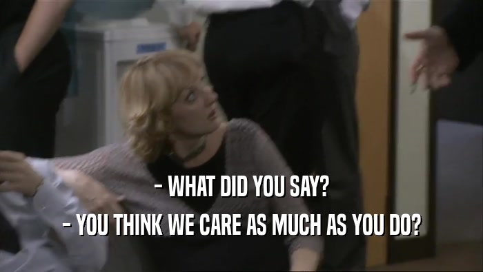 - WHAT DID YOU SAY? - YOU THINK WE CARE AS MUCH AS YOU DO? 