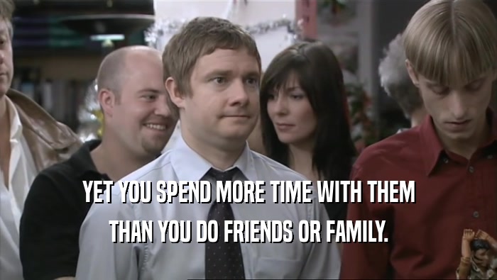 YET YOU SPEND MORE TIME WITH THEM THAN YOU DO FRIENDS OR FAMILY. 